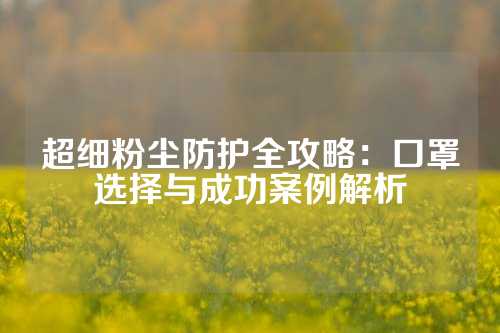 超细粉尘防护全攻略：口罩选择与成功案例解析