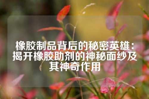 橡胶制品背后的秘密英雄：揭开橡胶助剂的神秘面纱及其神奇作用
