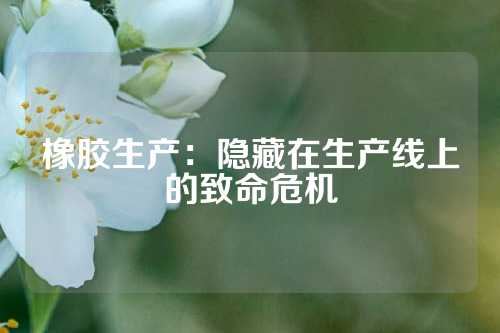 橡胶生产：隐藏在生产线上的致命危机