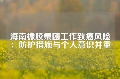 海南橡胶集团工作致癌风险：防护措施与个人意识并重