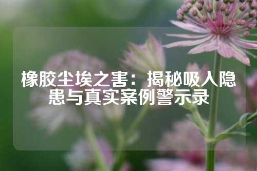 橡胶尘埃之害：揭秘吸入隐患与真实案例警示录