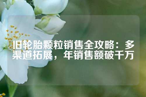旧轮胎颗粒销售全攻略：多渠道拓展，年销售额破千万