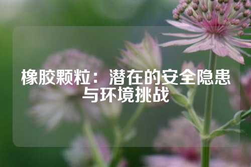 橡胶颗粒：潜在的安全隐患与环境挑战