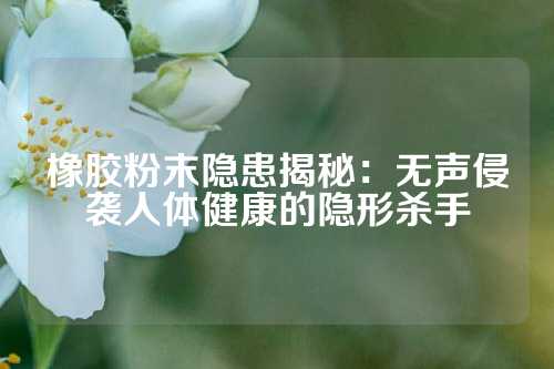橡胶粉末隐患揭秘：无声侵袭人体健康的隐形杀手