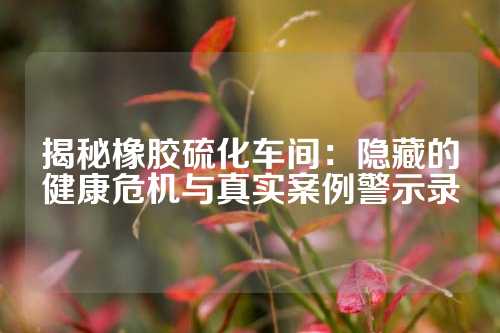 揭秘橡胶硫化车间：隐藏的健康危机与真实案例警示录