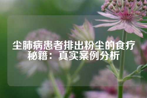 尘肺病患者排出粉尘的食疗秘籍：真实案例分析