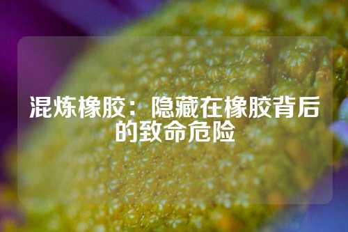 混炼橡胶：隐藏在橡胶背后的致命危险