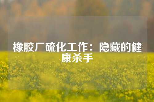 橡胶厂硫化工作：隐藏的健康杀手