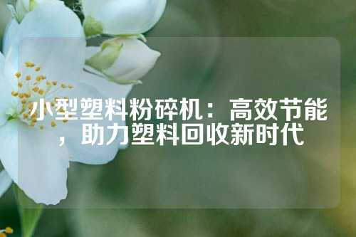 小型塑料粉碎机：高效节能，助力塑料回收新时代