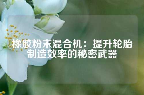 橡胶粉末混合机：提升轮胎制造效率的秘密武器