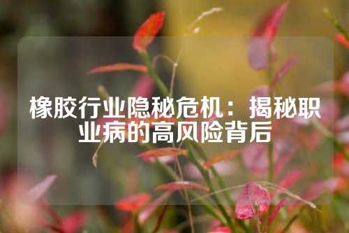 橡胶行业隐秘危机：揭秘职业病的高风险背后