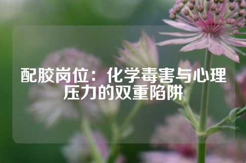 配胶岗位：化学毒害与心理压力的双重陷阱