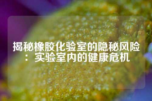揭秘橡胶化验室的隐秘风险：实验室内的健康危机