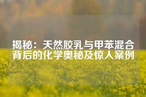 揭秘：天然胶乳与甲苯混合背后的化学奥秘及惊人案例