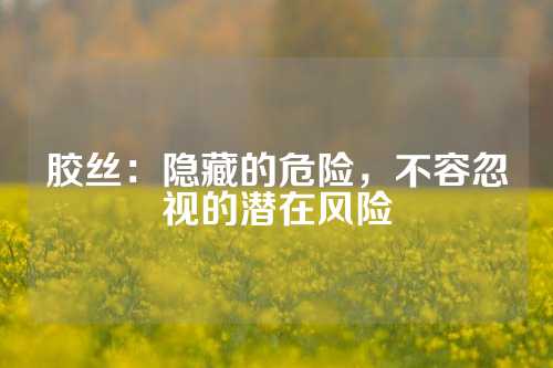 胶丝：隐藏的危险，不容忽视的潜在风险