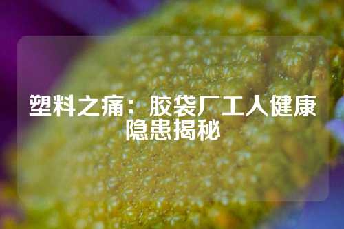 塑料之痛：胶袋厂工人健康隐患揭秘