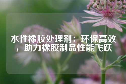 水性橡胶处理剂：环保高效，助力橡胶制品性能飞跃