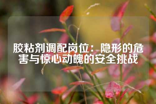胶粘剂调配岗位：隐形的危害与惊心动魄的安全挑战