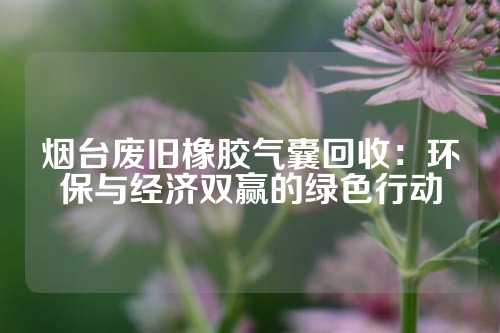 烟台废旧橡胶气囊回收：环保与经济双赢的绿色行动