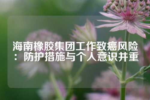 海南橡胶集团工作致癌风险：防护措施与个人意识并重