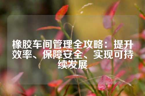 橡胶车间管理全攻略：提升效率、保障安全、实现可持续发展