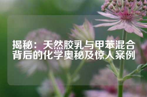 揭秘：天然胶乳与甲苯混合背后的化学奥秘及惊人案例