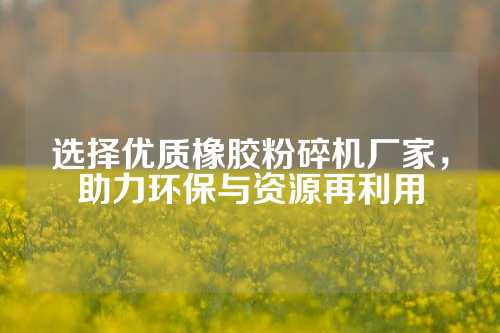 选择优质橡胶粉碎机厂家，助力环保与资源再利用