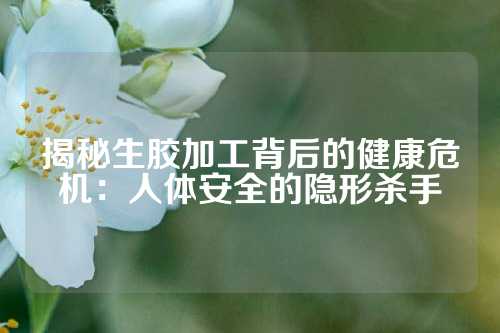 揭秘生胶加工背后的健康危机：人体安全的隐形杀手