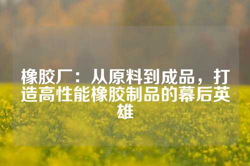 橡胶厂：从原料到成品，打造高性能橡胶制品的幕后英雄