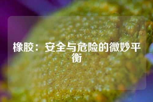 橡胶：安全与危险的微妙平衡