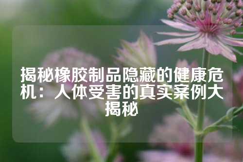 揭秘橡胶制品隐藏的健康危机：人体受害的真实案例大揭秘