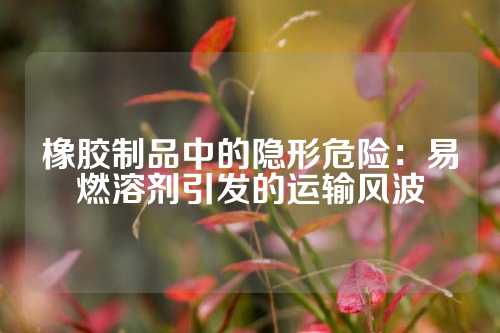 橡胶制品中的隐形危险：易燃溶剂引发的运输风波