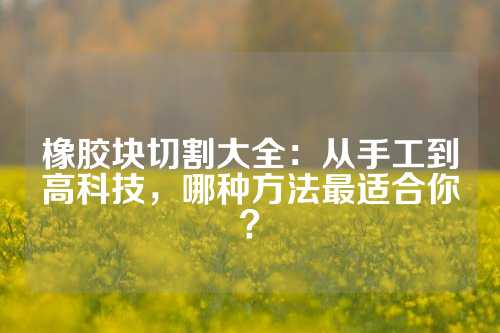 橡胶块切割大全：从手工到高科技，哪种方法最适合你？