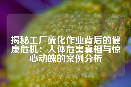 揭秘工厂硫化作业背后的健康危机：人体危害真相与惊心动魄的案例分析