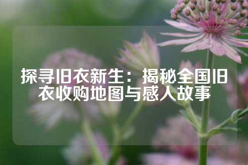 探寻旧衣新生：揭秘全国旧衣收购地图与感人故事