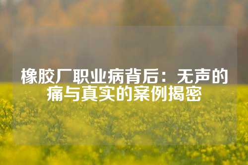 橡胶厂职业病背后：无声的痛与真实的案例揭密