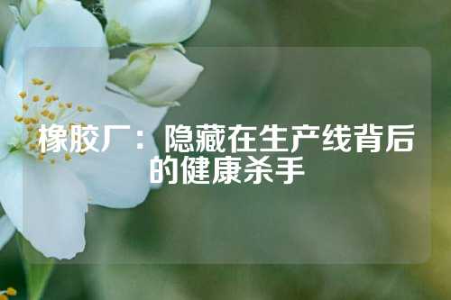 橡胶厂：隐藏在生产线背后的健康杀手