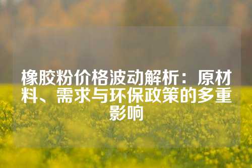 橡胶粉价格波动解析：原材料、需求与环保政策的多重影响