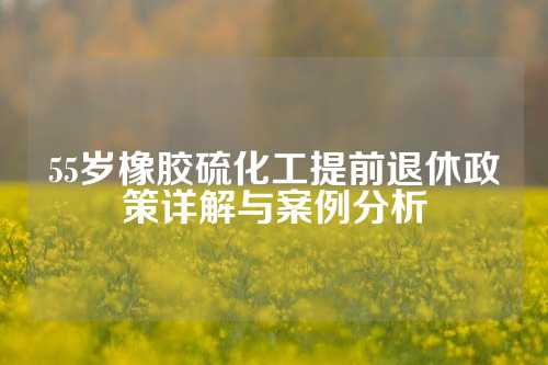 55岁橡胶硫化工提前退休政策详解与案例分析