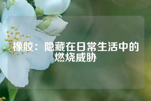 橡胶：隐藏在日常生活中的燃烧威胁