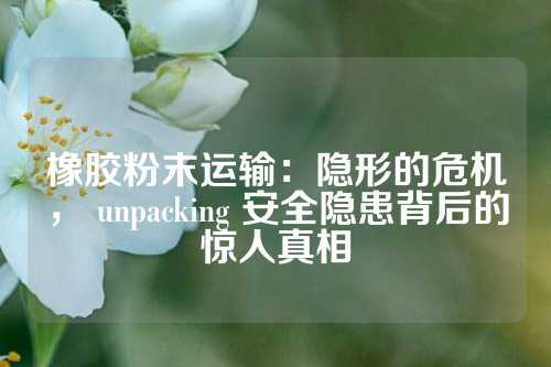 橡胶粉末运输：隐形的危机， unpacking 安全隐患背后的惊人真相