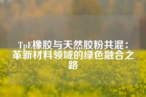 TpE橡胶与天然胶粉共混：革新材料领域的绿色融合之路