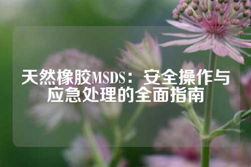 天然橡胶MSDS：安全操作与应急处理的全面指南