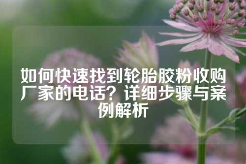 如何快速找到轮胎胶粉收购厂家的电话？详细步骤与案例解析