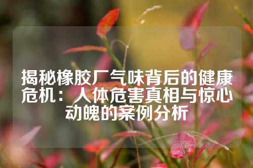 揭秘橡胶厂气味背后的健康危机：人体危害真相与惊心动魄的案例分析