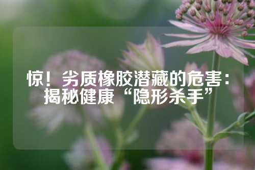 惊！劣质橡胶潜藏的危害：揭秘健康“隐形杀手”