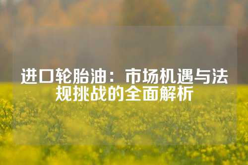 进口轮胎油：市场机遇与法规挑战的全面解析