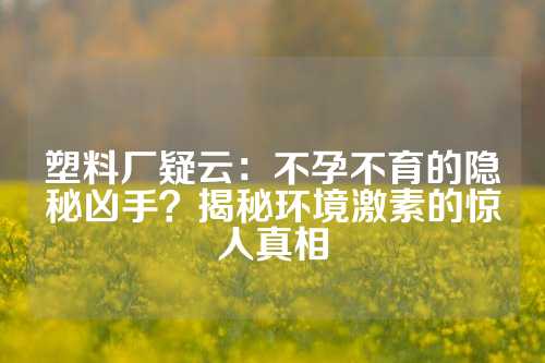 塑料厂疑云：不孕不育的隐秘凶手？揭秘环境激素的惊人真相