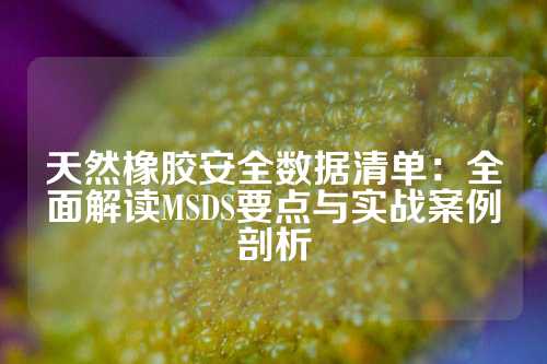 天然橡胶安全数据清单：全面解读MSDS要点与实战案例剖析
