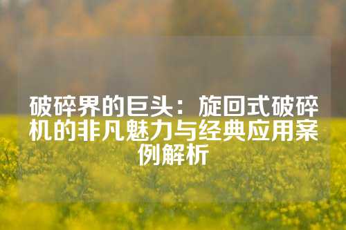 破碎界的巨头：旋回式破碎机的非凡魅力与经典应用案例解析